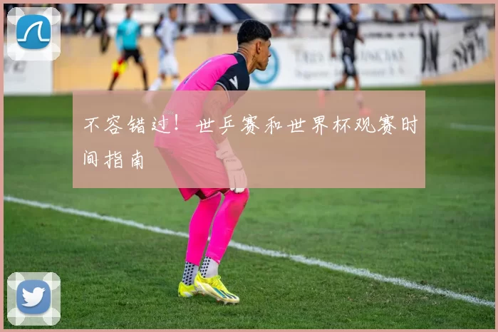 不容错过!世乒赛和世界杯观赛时间指南