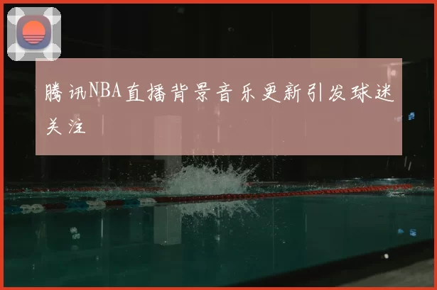 腾讯NBA直播背景音乐更新引发球迷关注