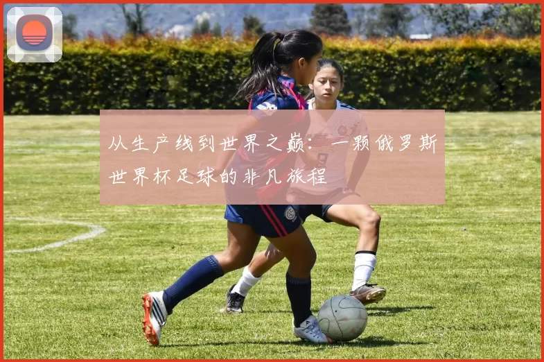 从生产线到世界之巅:一颗俄罗斯世界杯足球的非凡旅程