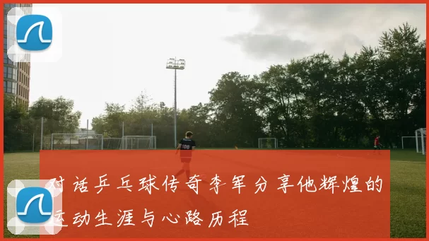对话乒乓球传奇李军分享他辉煌的运动生涯与心路历程