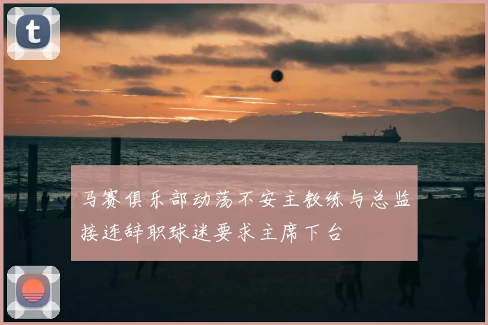 马赛俱乐部动荡不安主教练与总监接连辞职球迷要求主席下台