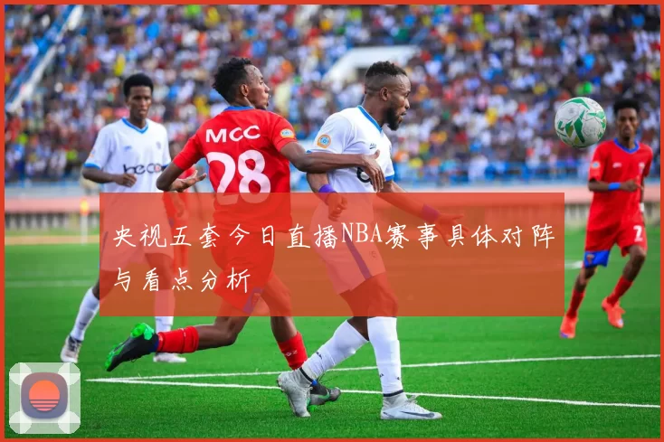 央视五套今日直播NBA赛事具体对阵与看点分析