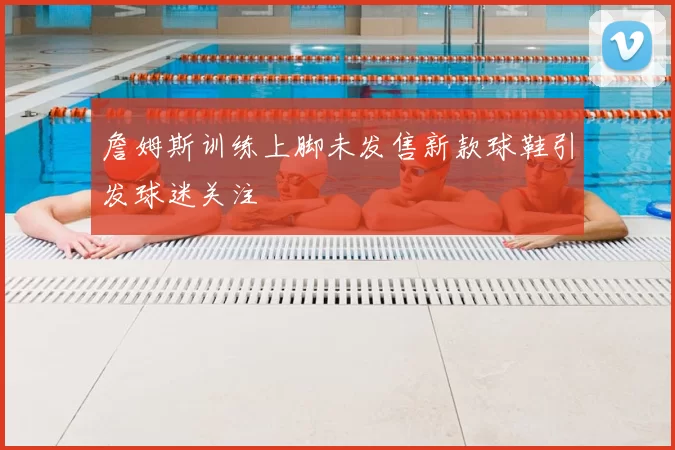 詹姆斯训练上脚未发售新款球鞋引发球迷关注