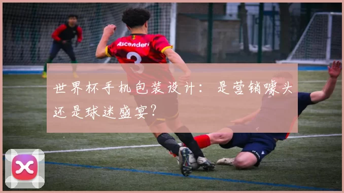 世界杯手机包装设计:是营销噱头还是球迷盛宴?