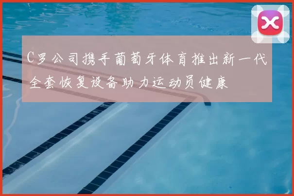 C罗公司携手葡萄牙体育推出新一代全套恢复设备助力运动员健康
