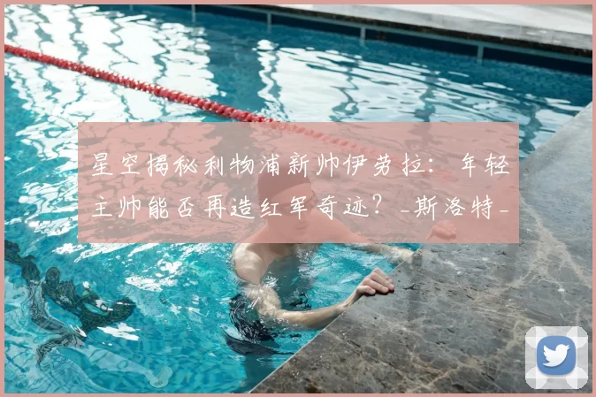 星空揭秘利物浦新帅伊劳拉：年轻主帅能否再造红军奇迹？_斯洛特_战术_克洛普