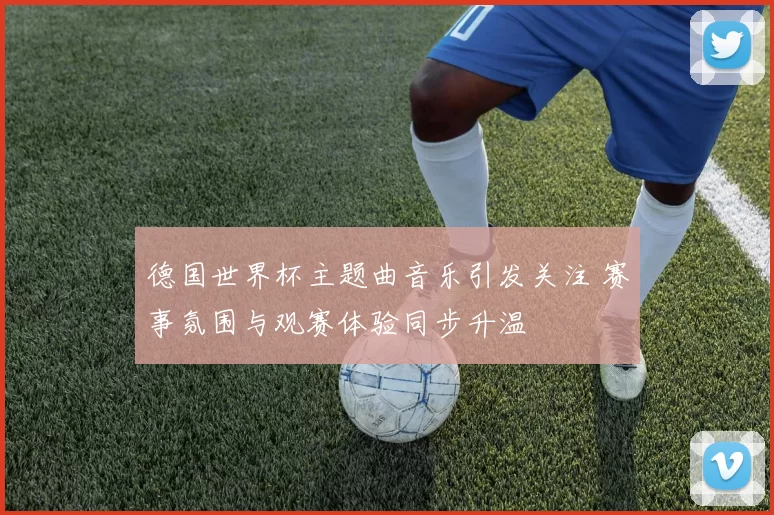 德国世界杯主题曲音乐引发关注 赛事氛围与观赛体验同步升温