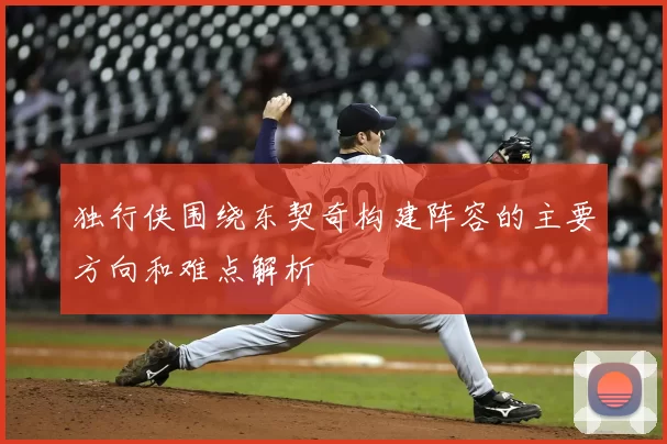 独行侠围绕东契奇构建阵容的主要方向和难点解析