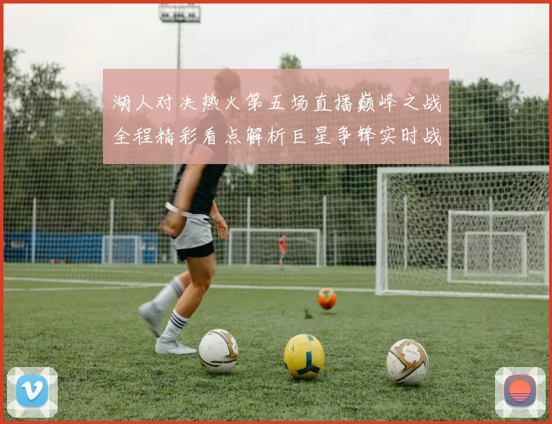 湖人对决热火第五场直播巅峰之战全程精彩看点解析巨星争锋实时战况前瞻