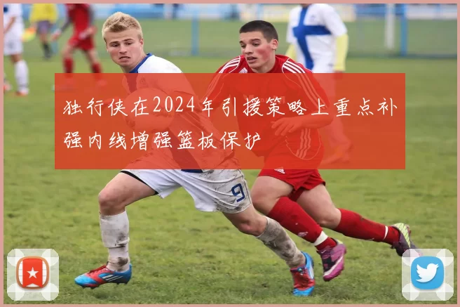 独行侠在2024年引援策略上重点补强内线增强篮板保护