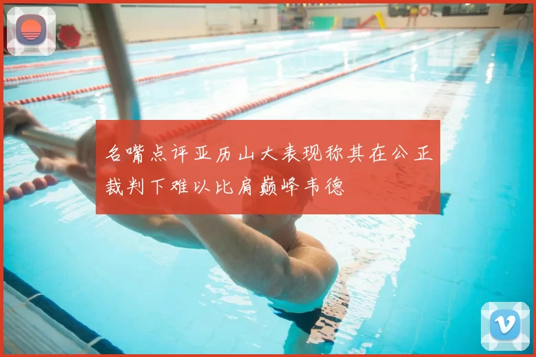 名嘴点评亚历山大表现称其在公正裁判下难以比肩巅峰韦德