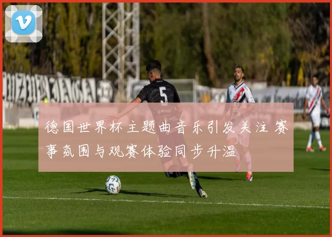 德国世界杯主题曲音乐引发关注 赛事氛围与观赛体验同步升温