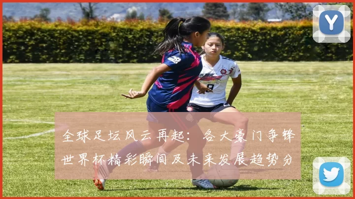 全球足坛风云再起:各大豪门争锋世界杯精彩瞬间及未来发展趋势分析
