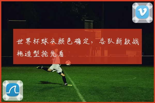 世界杯球衣颜色确定,各队新款战袍造型抢先看