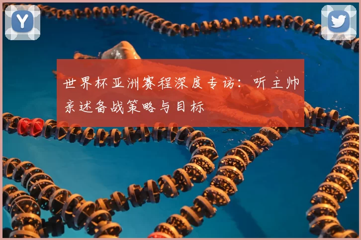 世界杯亚洲赛程深度专访:听主帅亲述备战策略与目标