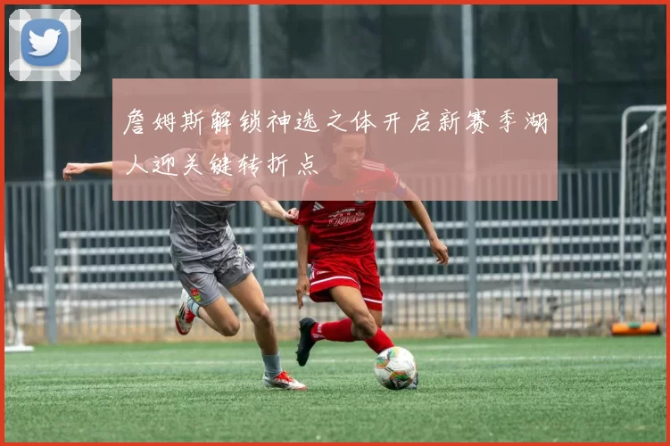 詹姆斯解锁神选之体开启新赛季湖人迎关键转折点
