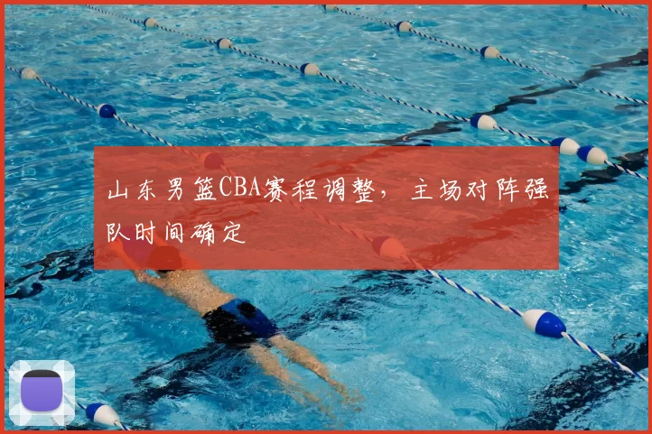 山东男篮CBA赛程调整,主场对阵强队时间确定
