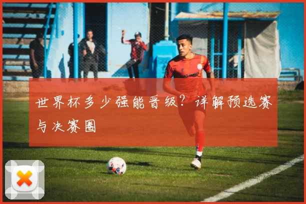 世界杯多少强能晋级?详解预选赛与决赛圈