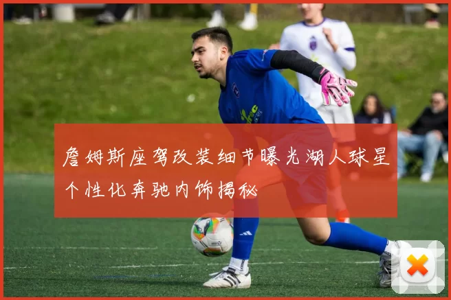 詹姆斯座驾改装细节曝光湖人球星个性化奔驰内饰揭秘