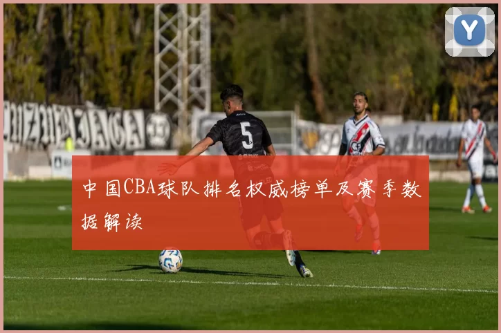 中国CBA球队排名权威榜单及赛季数据解读