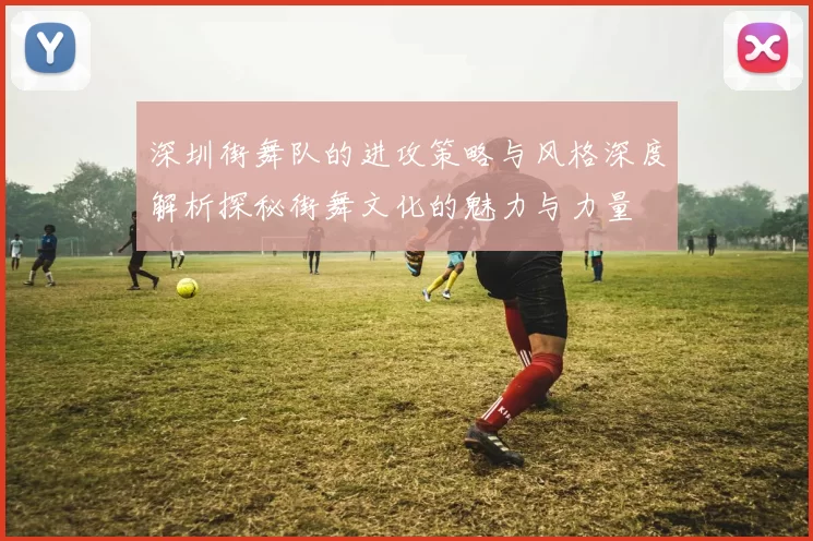 深圳街舞队的进攻策略与风格深度解析探秘街舞文化的魅力与力量