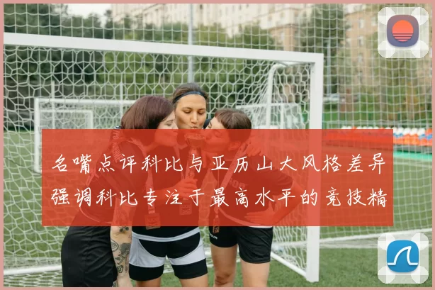 名嘴点评科比与亚历山大风格差异强调科比专注于最高水平的竞技精神