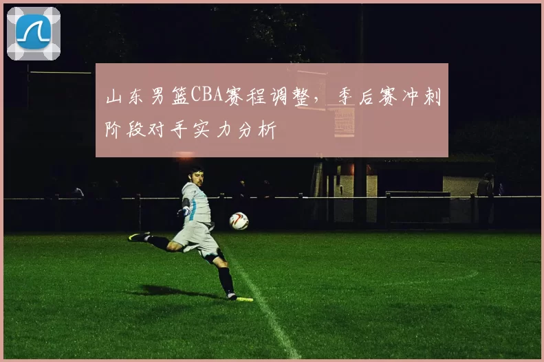 山东男篮CBA赛程调整,季后赛冲刺阶段对手实力分析