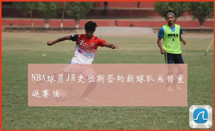 NBA球员JR史密斯签约新球队或将重返赛场