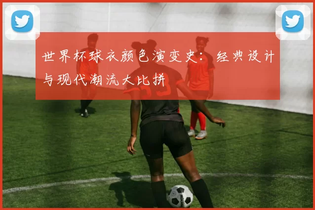 世界杯球衣颜色演变史：经典设计与现代潮流大比拼