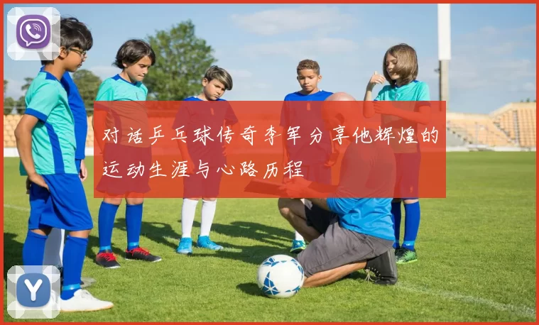 对话乒乓球传奇李军分享他辉煌的运动生涯与心路历程