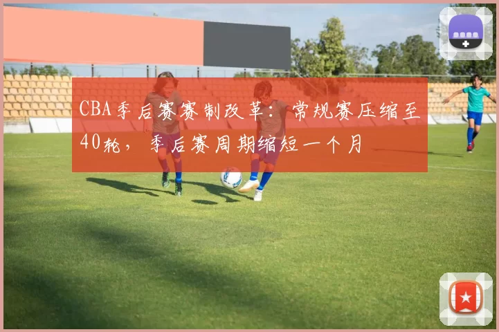 CBA季后赛赛制改革:常规赛压缩至40轮,季后赛周期缩短一个月