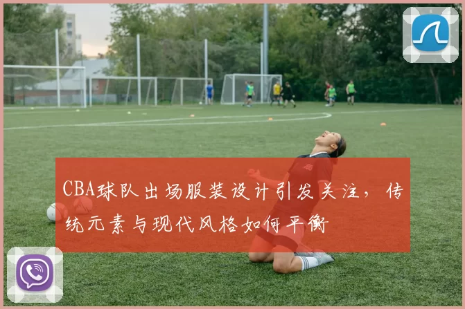 CBA球队出场服装设计引发关注,传统元素与现代风格如何平衡