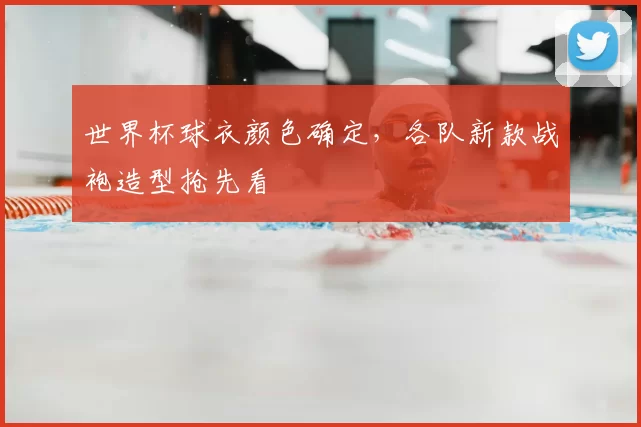 世界杯球衣颜色确定,各队新款战袍造型抢先看