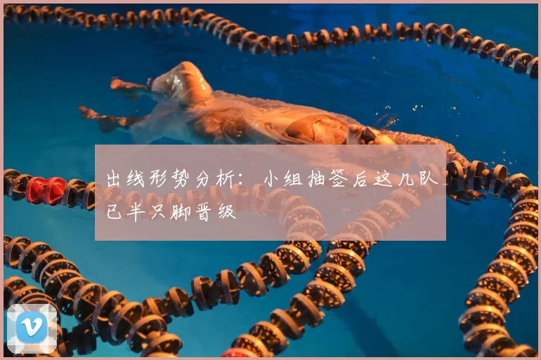 出线形势分析:小组抽签后这几队已半只脚晋级