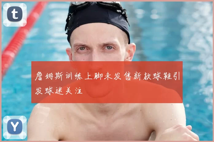 詹姆斯训练上脚未发售新款球鞋引发球迷关注