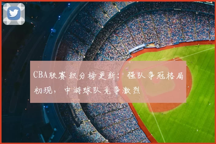 CBA联赛积分榜更新:强队争冠格局初现,中游球队竞争激烈