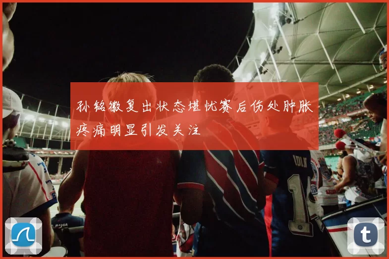 孙铭徽复出状态堪忧赛后伤处肿胀疼痛明显引发关注