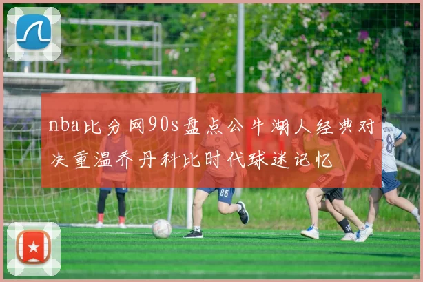 nba比分网90s盘点公牛湖人经典对决重温乔丹科比时代球迷记忆