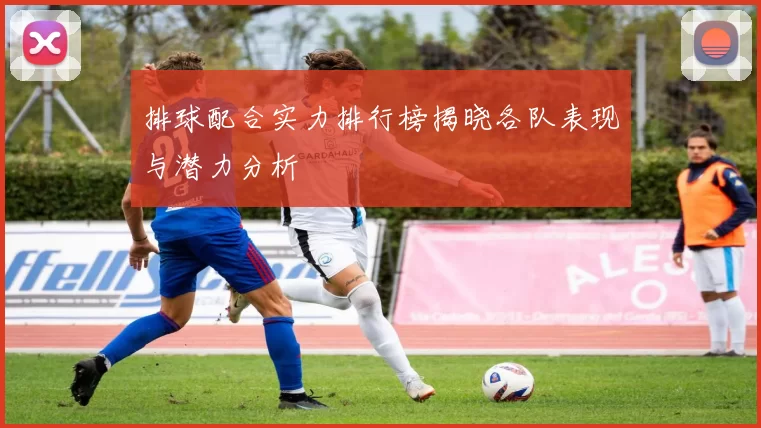 排球配合实力排行榜揭晓各队表现与潜力分析