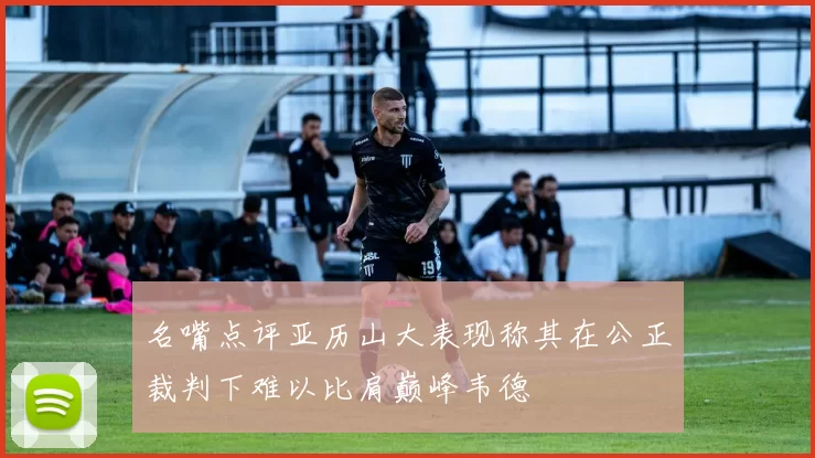 名嘴点评亚历山大表现称其在公正裁判下难以比肩巅峰韦德