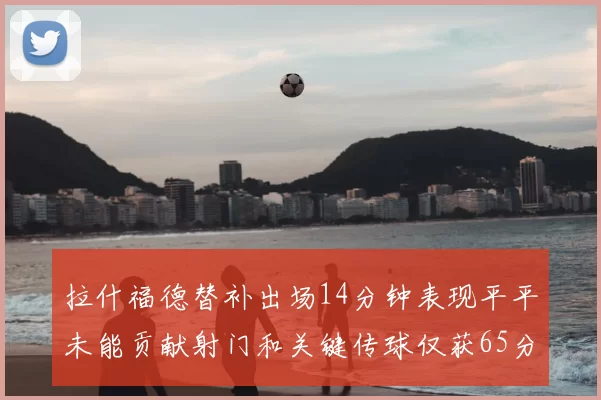 拉什福德替补出场14分钟表现平平未能贡献射门和关键传球仅获65分