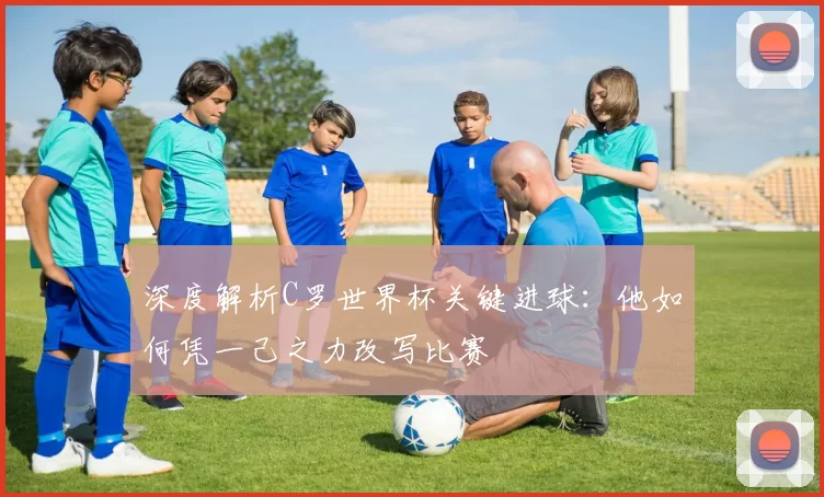深度解析C罗世界杯关键进球:他如何凭一己之力改写比赛