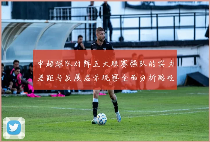 中超球队对阵五大联赛强队的实力差距与发展启示观察全面分析路径