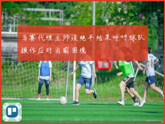马赛代理主帅谈绝平结果呼吁球队振作应对当前困境