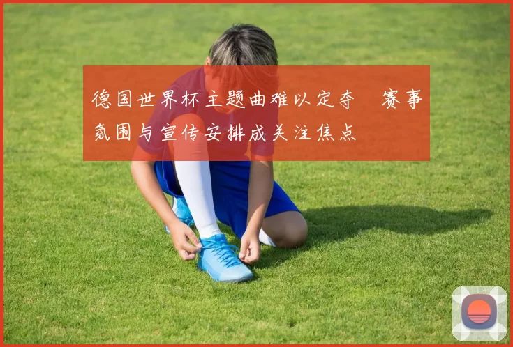 德国世界杯主题曲难以定夺 赛事氛围与宣传安排成关注焦点