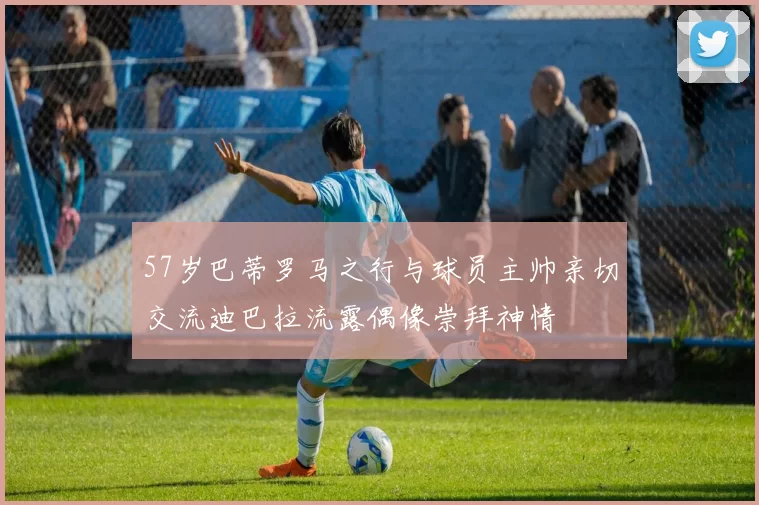 57岁巴蒂罗马之行与球员主帅亲切交流迪巴拉流露偶像崇拜神情