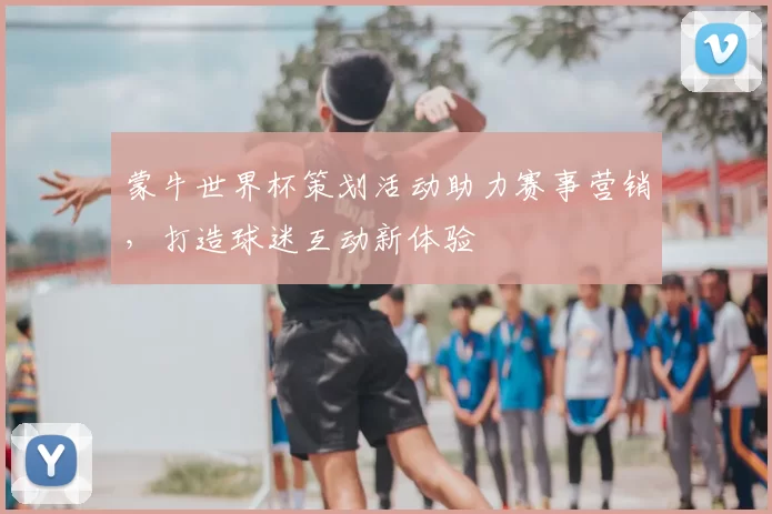 蒙牛世界杯策划活动助力赛事营销,打造球迷互动新体验