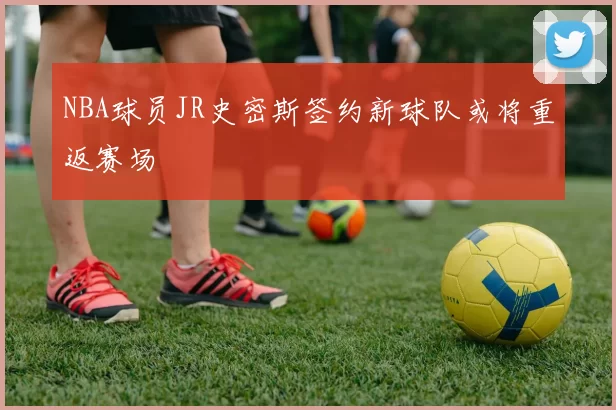 NBA球员JR史密斯签约新球队或将重返赛场