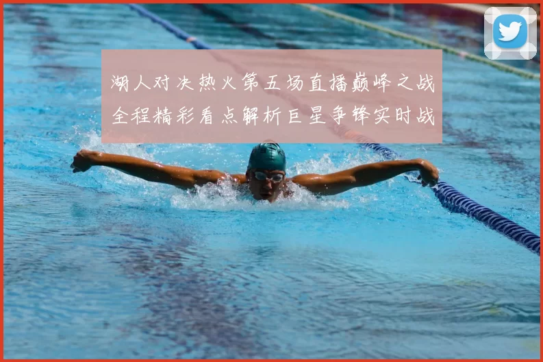 湖人对决热火第五场直播巅峰之战全程精彩看点解析巨星争锋实时战况前瞻