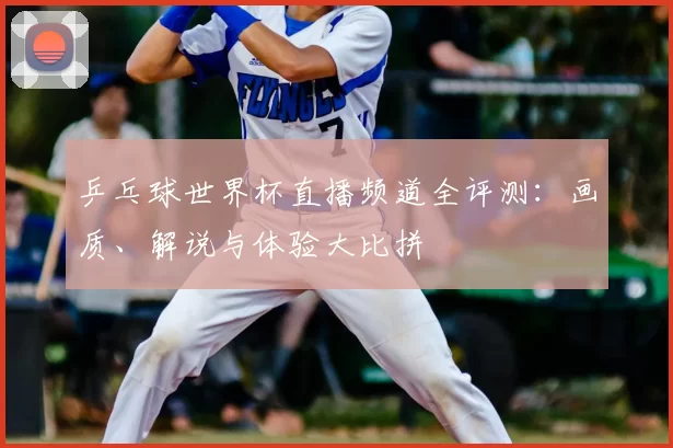 乒乓球世界杯直播频道全评测:画质、解说与体验大比拼
